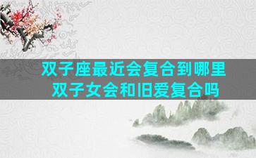 双子座最近会复合到哪里 双子女会和旧爱复合吗